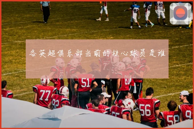 各英超俱乐部当前的核心球员是谁