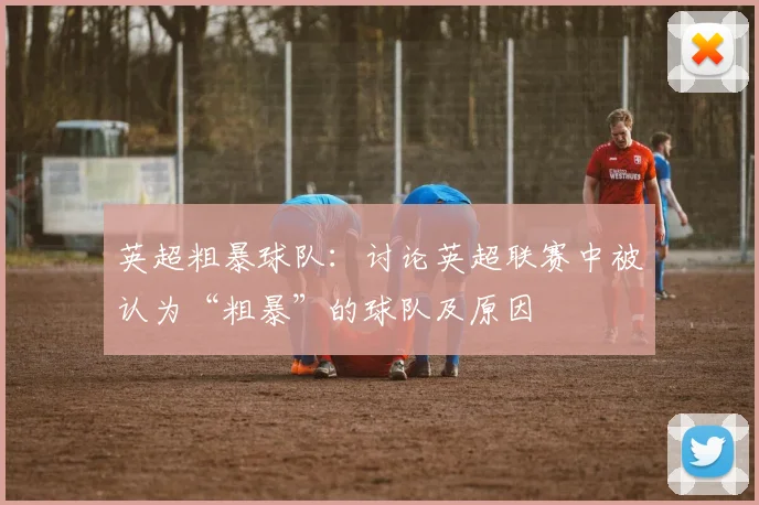 英超粗暴球队：讨论英超联赛中被认为“粗暴”的球队及原因