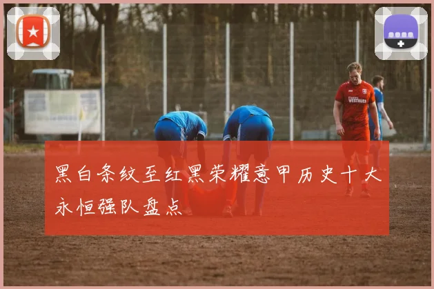 黑白条纹至红黑荣耀意甲历史十大永恒强队盘点